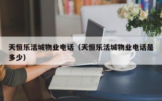 天恒乐活城物业电话（天恒乐活城物业电话是多少）